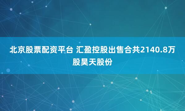 北京股票配资平台 汇盈控股出售合共2140.8万股昊天股份