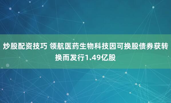 炒股配资技巧 领航医药生物科技因可换股债券获转换而发行1.49亿股