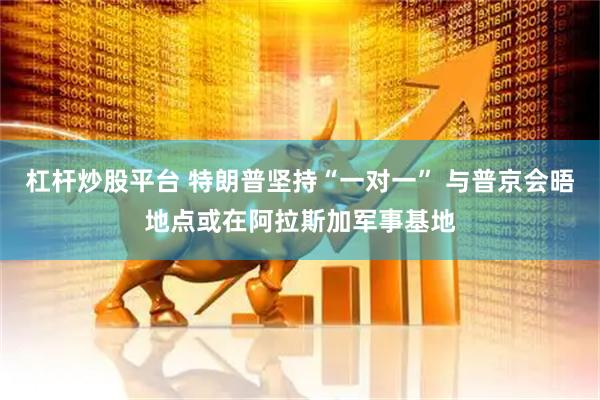 杠杆炒股平台 特朗普坚持“一对一” 与普京会晤地点或在阿拉斯加军事基地