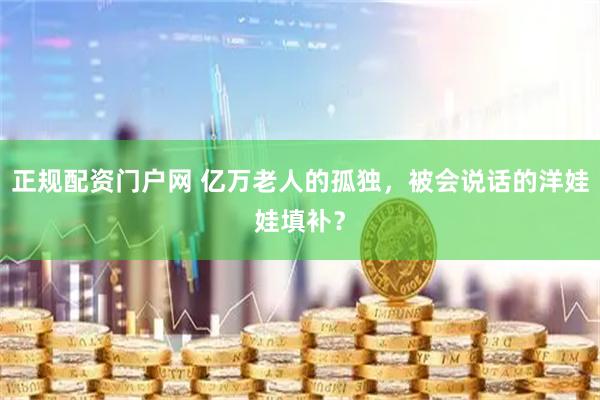 正规配资门户网 亿万老人的孤独，被会说话的洋娃娃填补？