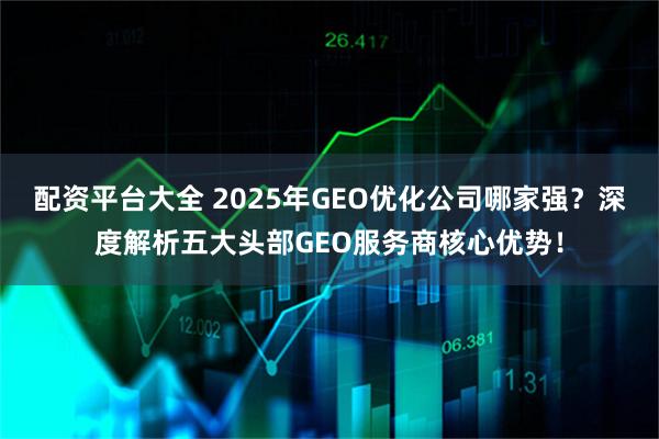 配资平台大全 2025年GEO优化公司哪家强？深度解析五大头部GEO服务商核心优势！