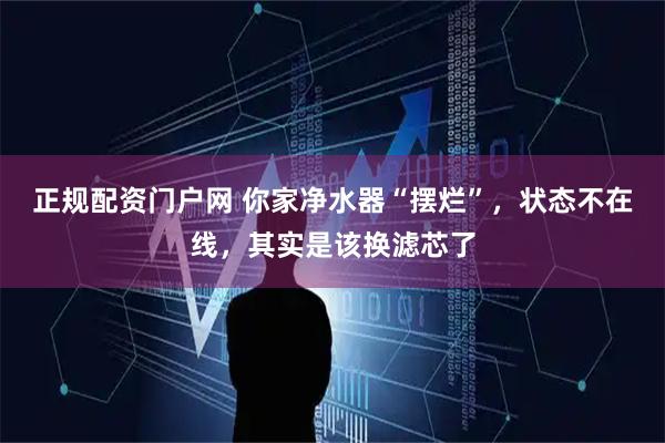 正规配资门户网 你家净水器“摆烂”，状态不在线，其实是该换滤芯了