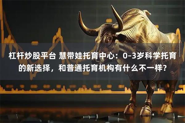 杠杆炒股平台 慧带娃托育中心：0–3岁科学托育的新选择，和普通托育机构有什么不一样？