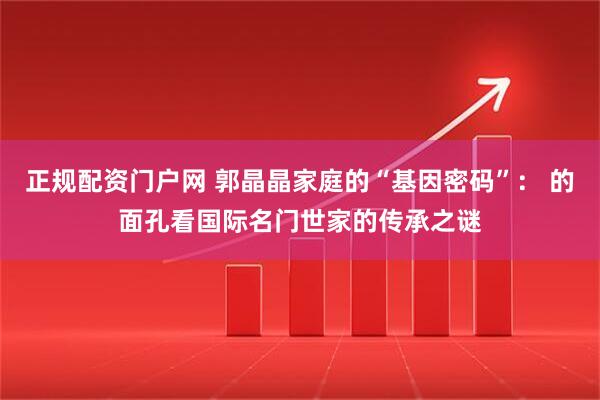 正规配资门户网 郭晶晶家庭的“基因密码”： 的面孔看国际名门世家的传承之谜