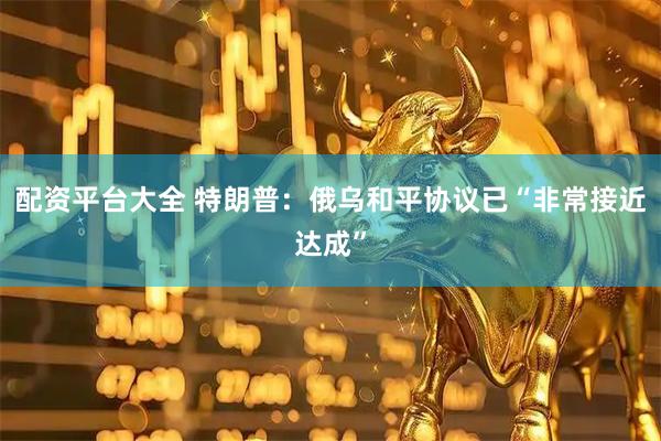 配资平台大全 特朗普：俄乌和平协议已“非常接近达成”