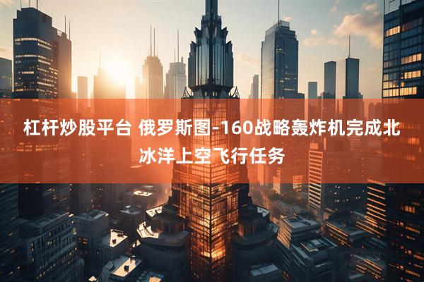 杠杆炒股平台 俄罗斯图-160战略轰炸机完成北冰洋上空飞行任务