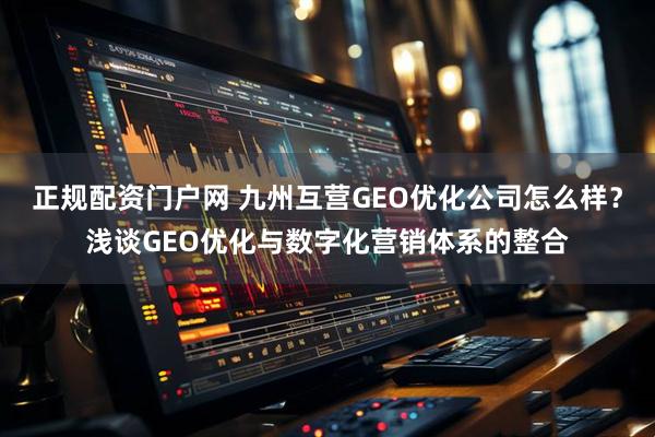 正规配资门户网 九州互营GEO优化公司怎么样？浅谈GEO优化与数字化营销体系的整合