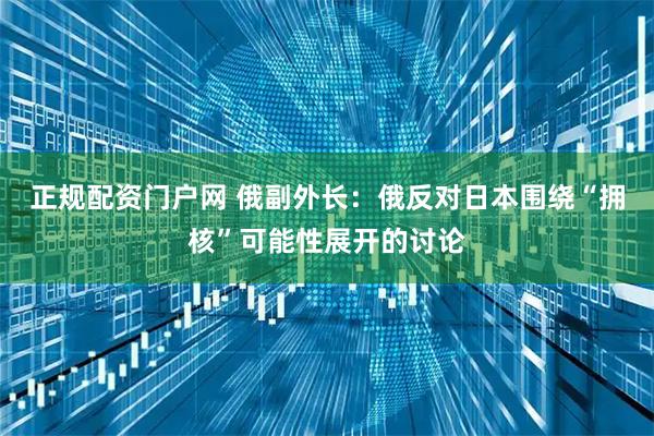 正规配资门户网 俄副外长：俄反对日本围绕“拥核”可能性展开的讨论