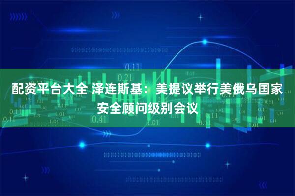 配资平台大全 泽连斯基：美提议举行美俄乌国家安全顾问级别会议