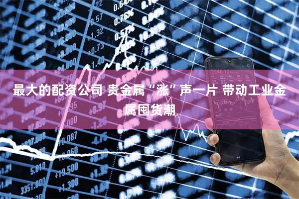 最大的配资公司 贵金属“涨”声一片 带动工业金属囤货潮