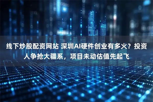 线下炒股配资网站 深圳AI硬件创业有多火？投资人争抢大疆系，项目未动估值先起飞