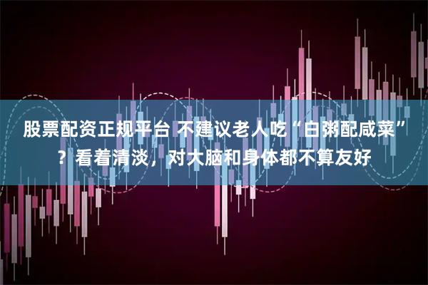 股票配资正规平台 不建议老人吃“白粥配咸菜”？看着清淡，对大脑和身体都不算友好