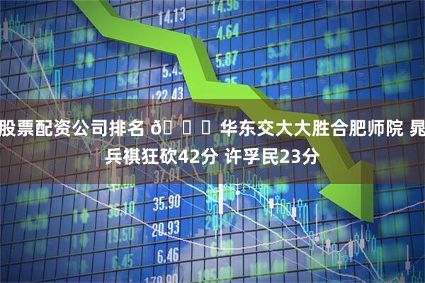 股票配资公司排名 🏀华东交大大胜合肥师院 晁兵祺狂砍42分 许孚民23分