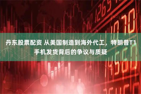 丹东股票配资 从美国制造到海外代工，特朗普T1手机发货背后的争议与质疑