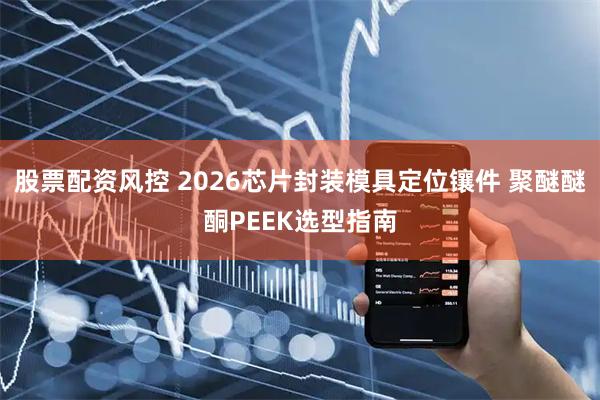 股票配资风控 2026芯片封装模具定位镶件 聚醚醚酮PEEK选型指南