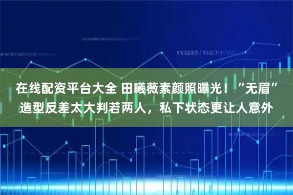 在线配资平台大全 田曦薇素颜照曝光！“无眉”造型反差太大判若两人，私下状态更让人意外