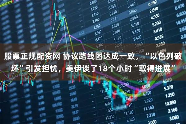 股票正规配资网 协议路线图达成一致，“以色列破坏”引发担忧，美伊谈了18个小时“取得进展”