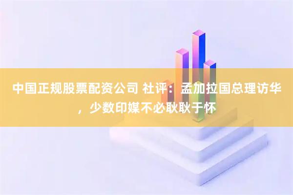 中国正规股票配资公司 社评：孟加拉国总理访华，少数印媒不必耿耿于怀