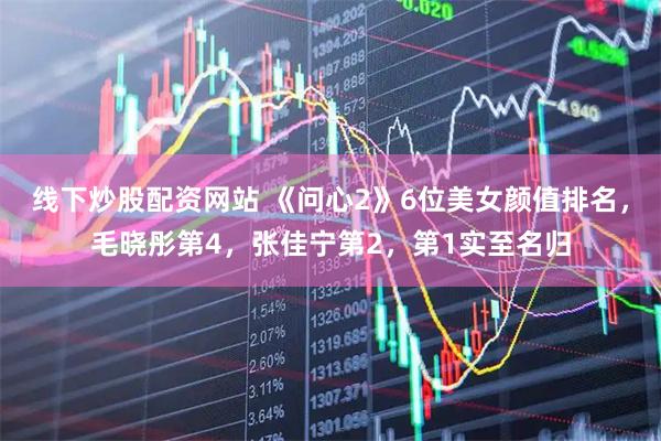 线下炒股配资网站 《问心2》6位美女颜值排名，毛晓彤第4，张佳宁第2，第1实至名归