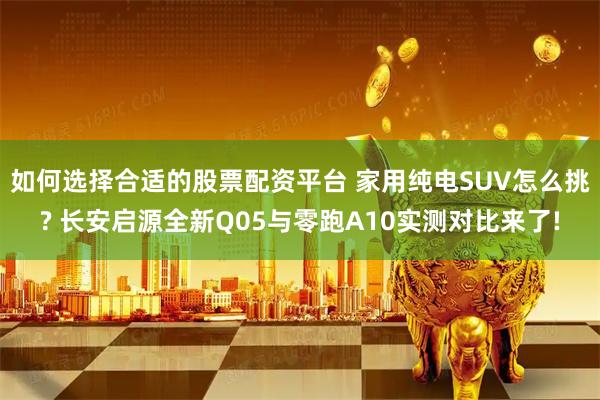 如何选择合适的股票配资平台 家用纯电SUV怎么挑? 长安启源全新Q05与零跑A10实测对比来了!