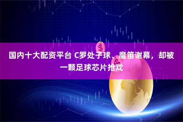 国内十大配资平台 C罗处子球、魔笛谢幕，却被一颗足球芯片抢戏