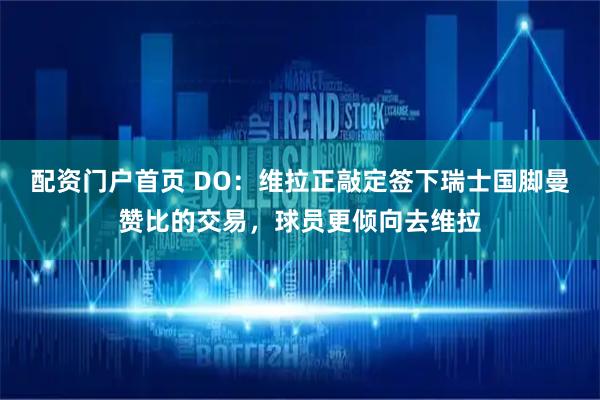 配资门户首页 DO：维拉正敲定签下瑞士国脚曼赞比的交易，球员更倾向去维拉