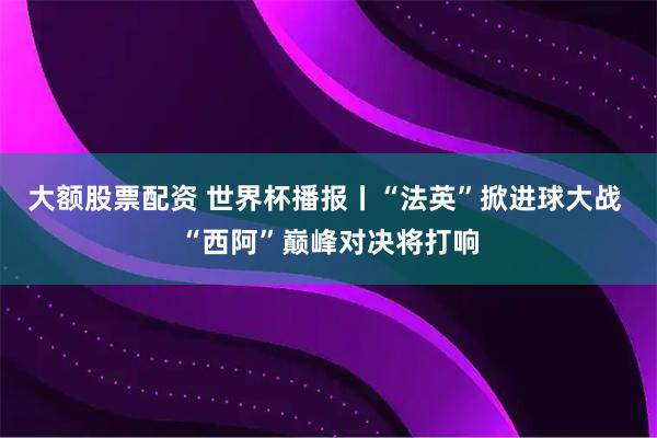 大额股票配资 世界杯播报丨“法英”掀进球大战 “西阿”巅峰对决将打响