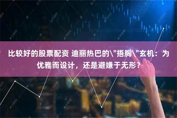 比较好的股票配资 迪丽热巴的＂捂胸＂玄机：为优雅而设计，还是避嫌于无形？