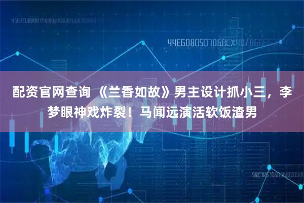 配资官网查询 《兰香如故》男主设计抓小三，李梦眼神戏炸裂！马闻远演活软饭渣男