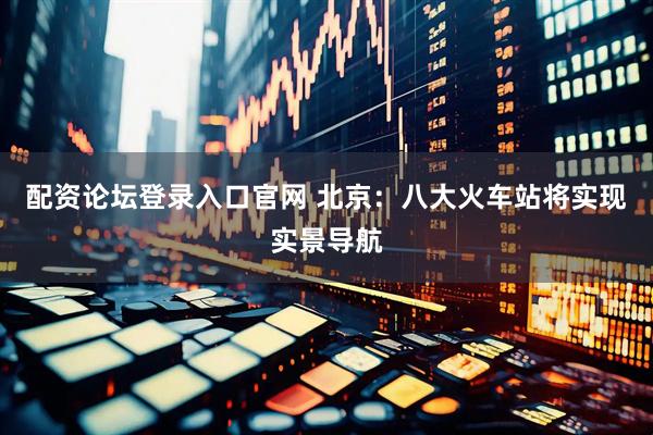配资论坛登录入口官网 北京：八大火车站将实现实景导航